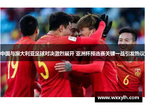 中国与澳大利亚足球对决激烈展开 亚洲杯预选赛关键一战引发热议